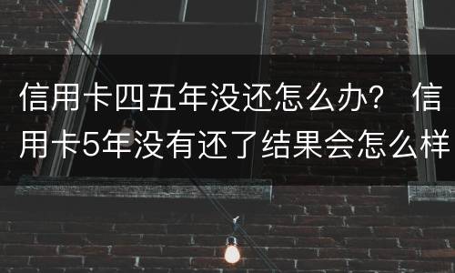 信用卡四五年没还怎么办？ 信用卡5年没有还了结果会怎么样