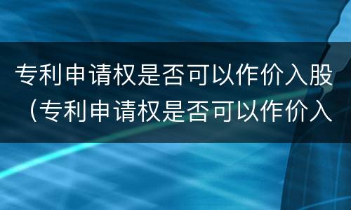 专利申请权是否可以作价入股（专利申请权是否可以作价入股公司）