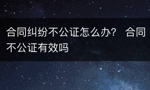 合同纠纷不公证怎么办？ 合同不公证有效吗