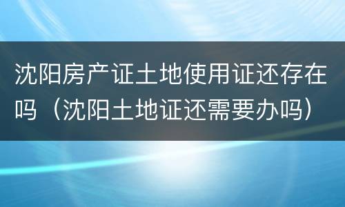 沈阳房产证土地使用证还存在吗（沈阳土地证还需要办吗）