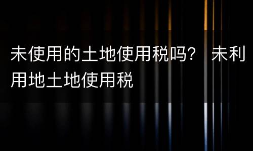 未使用的土地使用税吗？ 未利用地土地使用税