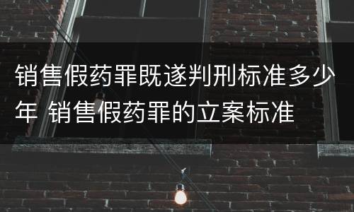 销售假药罪既遂判刑标准多少年 销售假药罪的立案标准