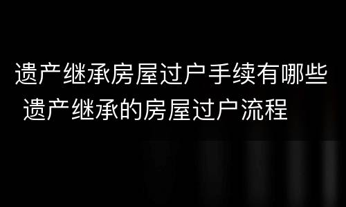 遗产继承房屋过户手续有哪些 遗产继承的房屋过户流程