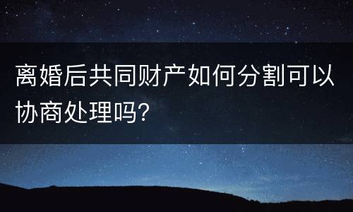 离婚后共同财产如何分割可以协商处理吗？