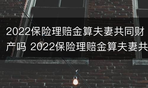 2022保险理赔金算夫妻共同财产吗 2022保险理赔金算夫妻共同财产吗知乎