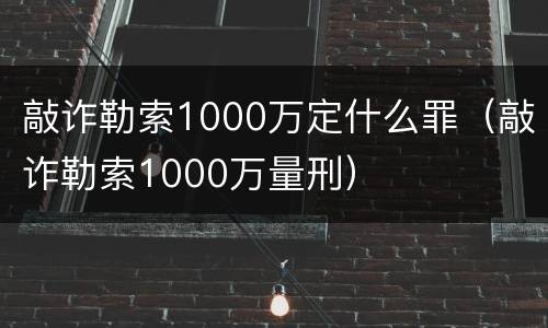 敲诈勒索1000万定什么罪（敲诈勒索1000万量刑）