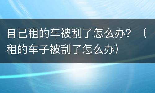 自己租的车被刮了怎么办？（租的车子被刮了怎么办）