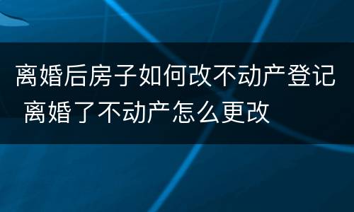 离婚后房子如何改不动产登记 离婚了不动产怎么更改
