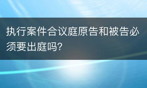 执行案件合议庭原告和被告必须要出庭吗？