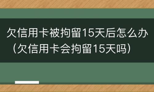 欠信用卡被拘留15天后怎么办（欠信用卡会拘留15天吗）