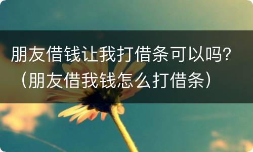 朋友借钱让我打借条可以吗？（朋友借我钱怎么打借条）