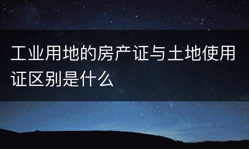 工业用地的房产证与土地使用证区别是什么