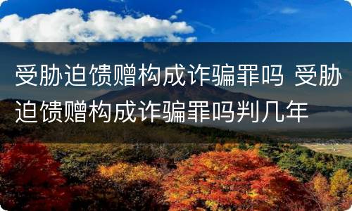 受胁迫馈赠构成诈骗罪吗 受胁迫馈赠构成诈骗罪吗判几年