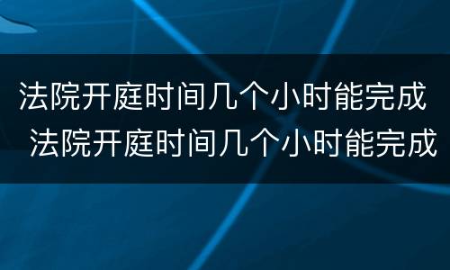 法院开庭时间几个小时能完成 法院开庭时间几个小时能完成调解