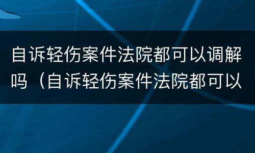 自诉轻伤案件法院都可以调解吗（自诉轻伤案件法院都可以调解吗）