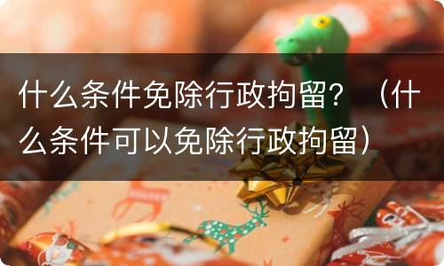 什么条件免除行政拘留？（什么条件可以免除行政拘留）
