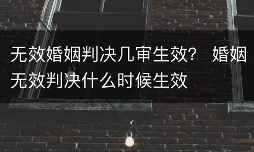 无效婚姻判决几审生效？ 婚姻无效判决什么时候生效