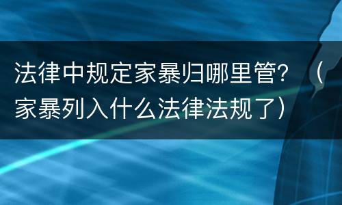 法律中规定家暴归哪里管？（家暴列入什么法律法规了）