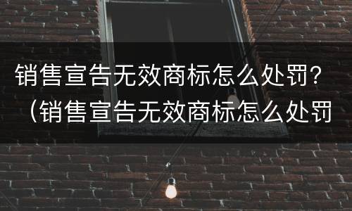 销售宣告无效商标怎么处罚？（销售宣告无效商标怎么处罚商家）
