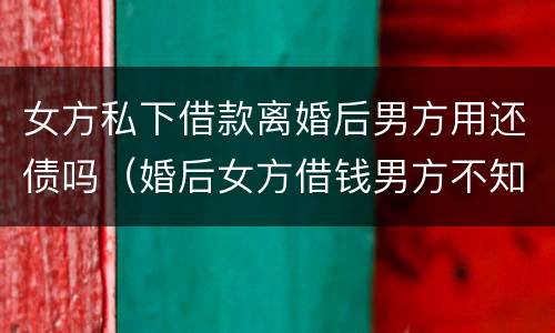 女方私下借款离婚后男方用还债吗（婚后女方借钱男方不知情离婚后需要承担吗）