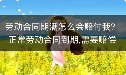 劳动合同期满怎么会赔付我？ 正常劳动合同到期,需要赔偿员工吗?