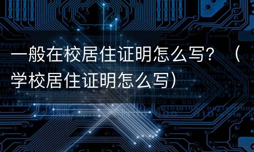 一般在校居住证明怎么写？（学校居住证明怎么写）