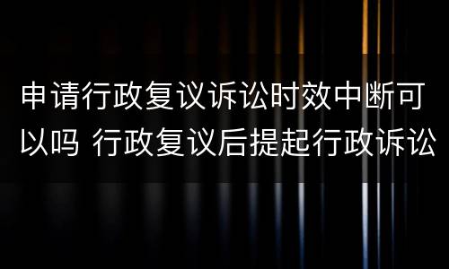 申请行政复议诉讼时效中断可以吗 行政复议后提起行政诉讼的期限