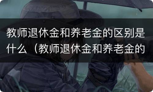 教师退休金和养老金的区别是什么（教师退休金和养老金的区别是什么意思）