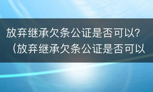放弃继承欠条公证是否可以？（放弃继承欠条公证是否可以撤销）