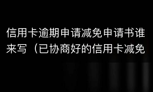 信用卡逾期申请减免申请书谁来写（已协商好的信用卡减免申请书模板）