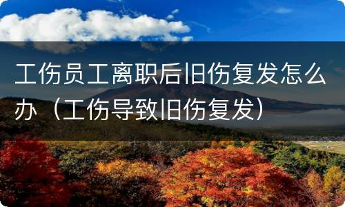 工伤员工离职后旧伤复发怎么办（工伤导致旧伤复发）