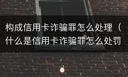 构成信用卡诈骗罪怎么处理（什么是信用卡诈骗罪怎么处罚）