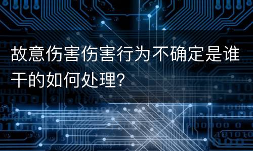 故意伤害伤害行为不确定是谁干的如何处理？