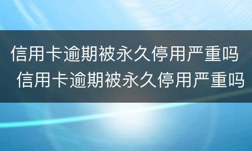 信用卡逾期被永久停用严重吗 信用卡逾期被永久停用严重吗知乎