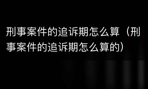 刑事案件的追诉期怎么算（刑事案件的追诉期怎么算的）