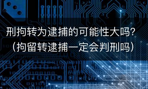 刑拘转为逮捕的可能性大吗？（拘留转逮捕一定会判刑吗）