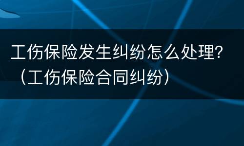 工伤保险发生纠纷怎么处理？（工伤保险合同纠纷）