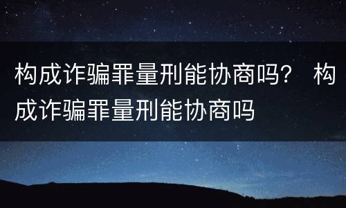 构成诈骗罪量刑能协商吗？ 构成诈骗罪量刑能协商吗