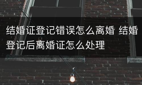 结婚证登记错误怎么离婚 结婚登记后离婚证怎么处理