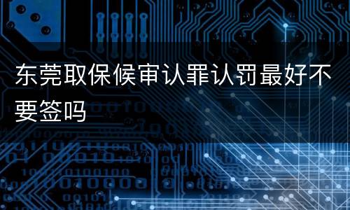 东莞取保候审认罪认罚最好不要签吗