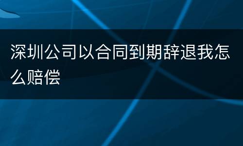 深圳公司以合同到期辞退我怎么赔偿