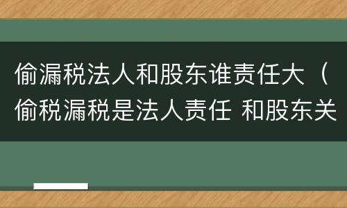 偷漏税法人和股东谁责任大（偷税漏税是法人责任 和股东关系吗）