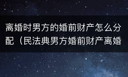 离婚时男方的婚前财产怎么分配（民法典男方婚前财产离婚后会分给女方吗）