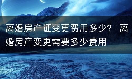离婚房产证变更费用多少？ 离婚房产变更需要多少费用