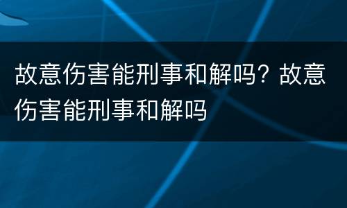 故意伤害能刑事和解吗? 故意伤害能刑事和解吗