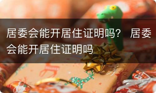 居委会能开居住证明吗？ 居委会能开居住证明吗