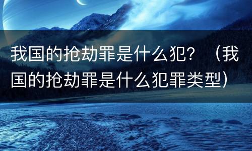 我国的抢劫罪是什么犯？（我国的抢劫罪是什么犯罪类型）