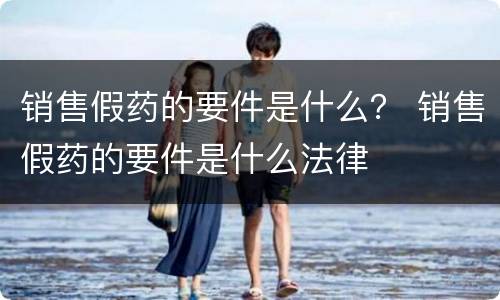 销售假药的要件是什么？ 销售假药的要件是什么法律