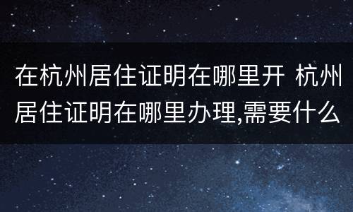 在杭州居住证明在哪里开 杭州居住证明在哪里办理,需要什么证件
