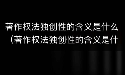 著作权法独创性的含义是什么（著作权法独创性的含义是什么呢）